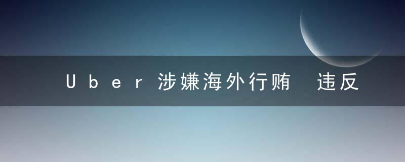 Uber涉嫌海外行贿 违反美国《反海外腐败法》